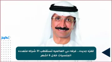 قفزة جديدة.. غرفة دبي العالمية تستقطب 31 شركة متعددة الجنسيات خلال 6 أشهر